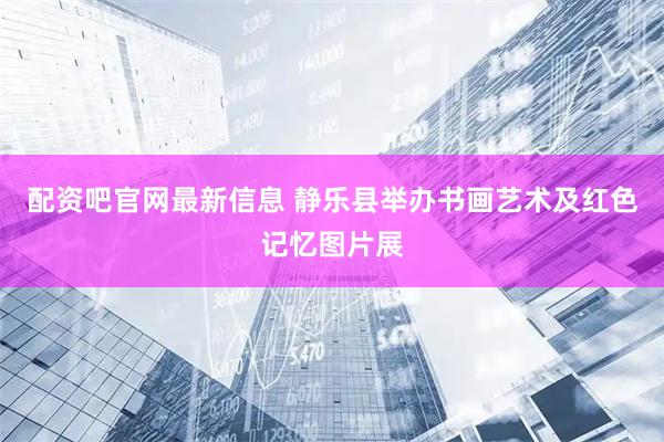 配资吧官网最新信息 静乐县举办书画艺术及红色记忆图片展