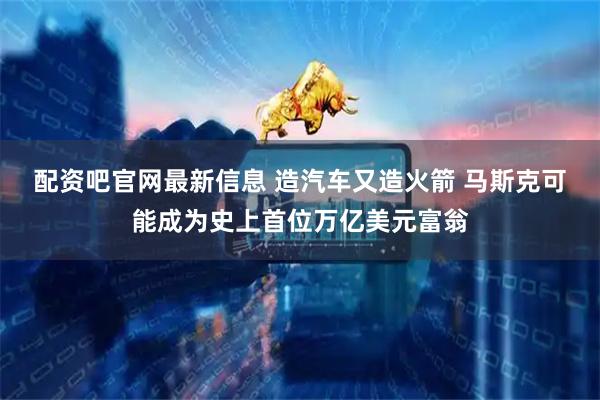 配资吧官网最新信息 造汽车又造火箭 马斯克可能成为史上首位万亿美元富翁