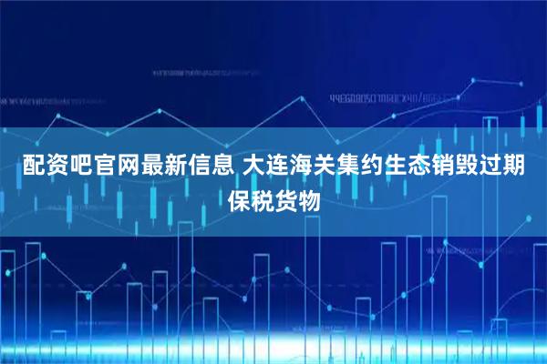 配资吧官网最新信息 大连海关集约生态销毁过期保税货物
