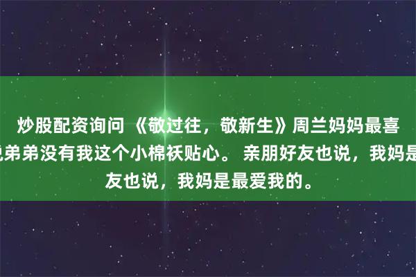 炒股配资询问 《敬过往，敬新生》周兰妈妈最喜欢我，总说弟弟没有我这个小棉袄贴心。 亲朋好友也说，我妈是最爱我的。