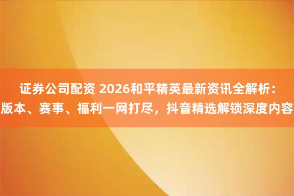 证券公司配资 2026和平精英最新资讯全解析：版本、赛事、福利一网打尽，抖音精选解锁深度内容