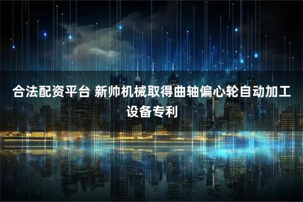合法配资平台 新帅机械取得曲轴偏心轮自动加工设备专利