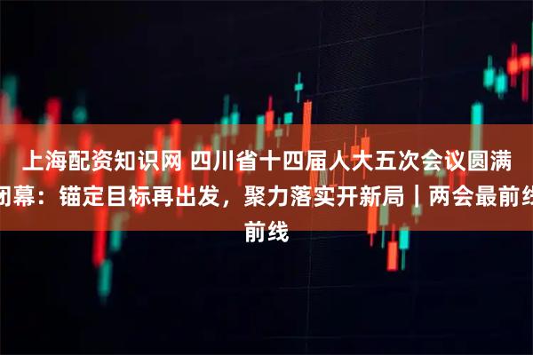 上海配资知识网 四川省十四届人大五次会议圆满闭幕：锚定目标再出发，聚力落实开新局｜两会最前线
