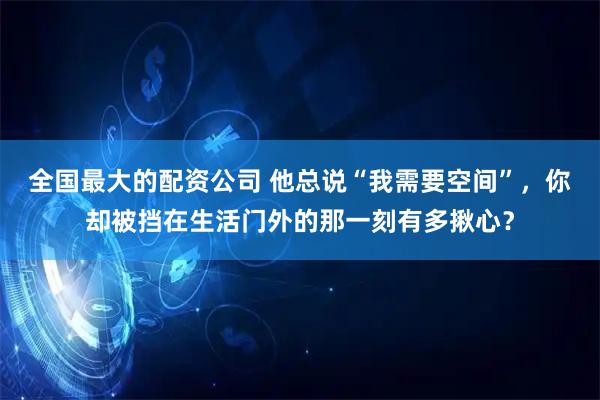 全国最大的配资公司 他总说“我需要空间”，你却被挡在生活门外的那一刻有多揪心？