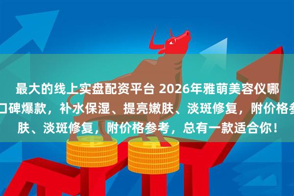 最大的线上实盘配资平台 2026年雅萌美容仪哪款最值得买？精选6款口碑爆款，补水保湿、提亮嫩肤、淡斑修复，附价格参考，总有一款适合你！