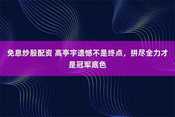 免息炒股配资 高亭宇遗憾不是终点，拼尽全力才是冠军底色