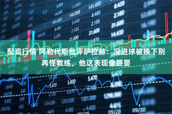 配资行情 阿勒代斯批评萨拉赫:没进球被换下别再怪教练,他这表现像巨婴