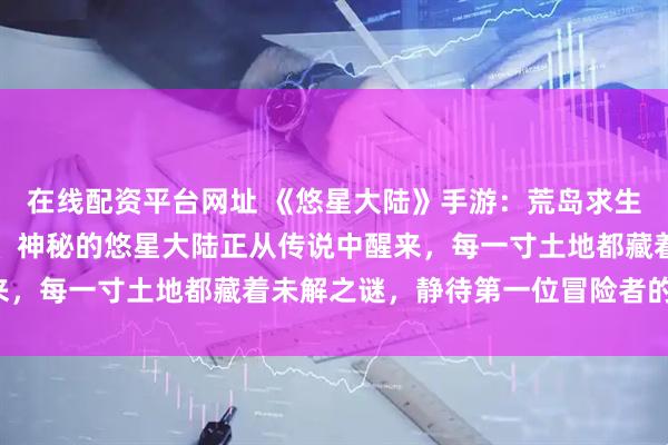 在线配资平台网址 《悠星大陆》手游：荒岛求生、迷雾渐散，大陆苏醒、神秘的悠星大陆正从传说中醒来，每一寸土地都藏着未解之谜，静待第一位冒险者的足迹！