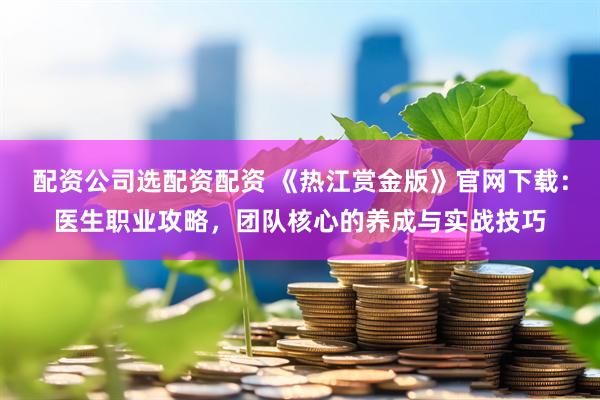 配资公司选配资配资 《热江赏金版》官网下载：医生职业攻略，团队核心的养成与实战技巧