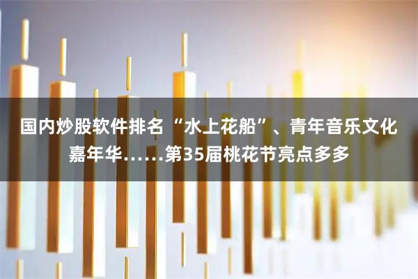 国内炒股软件排名 “水上花船”、青年音乐文化嘉年华……第35届桃花节亮点多多