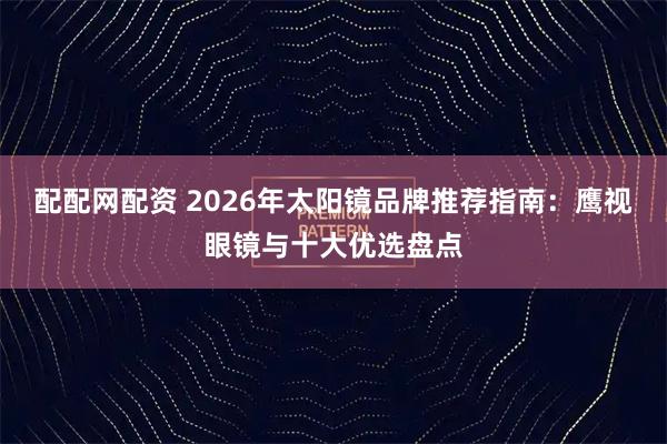 配配网配资 2026年太阳镜品牌推荐指南：鹰视眼镜与十大优选盘点