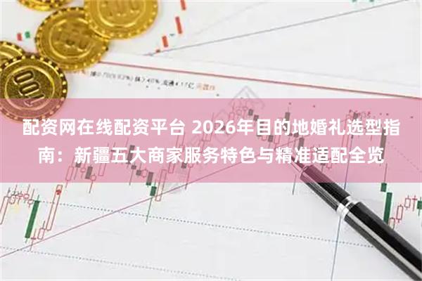 配资网在线配资平台 2026年目的地婚礼选型指南：新疆五大商家服务特色与精准适配全览