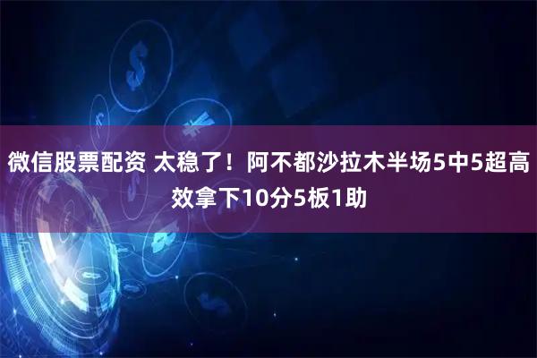 微信股票配资 太稳了！阿不都沙拉木半场5中5超高效拿下10分5板1助