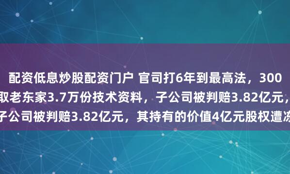 配资低息炒股配资门户 官司打6年到最高法，300083摊上大事！员工窃取老东家3.7万份技术资料，子公司被判赔3.82亿元，其持有的价值4亿元股权遭冻结