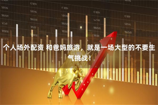 个人场外配资 和爸妈旅游，就是一场大型的不要生气挑战！