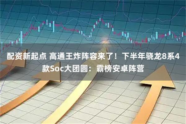 配资新起点 高通王炸阵容来了！下半年骁龙8系4款Soc大团圆：霸榜安卓阵营
