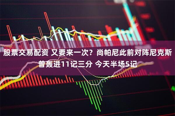 股票交易配资 又要来一次？尚帕尼此前对阵尼克斯曾轰进11记三分 今天半场5记