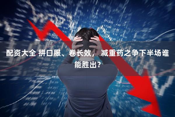 配资大全 拼口服、卷长效， 减重药之争下半场谁能胜出？
