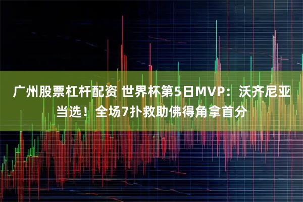 广州股票杠杆配资 世界杯第5日MVP：沃齐尼亚当选！全场7扑救助佛得角拿首分